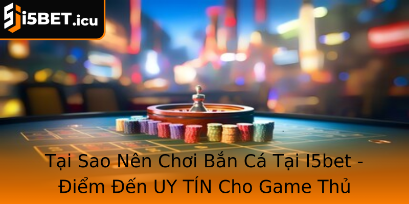 Tại Sao Nên Chơi Bắn Cá Tại I5bet - Điểm Đến UY TÍN Cho Game Thủ